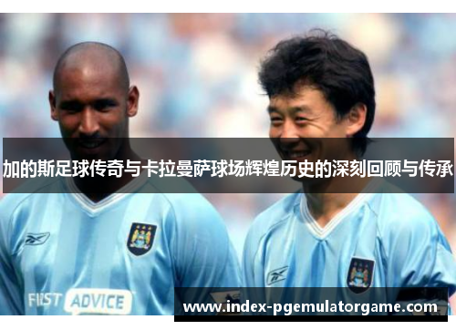 加的斯足球传奇与卡拉曼萨球场辉煌历史的深刻回顾与传承