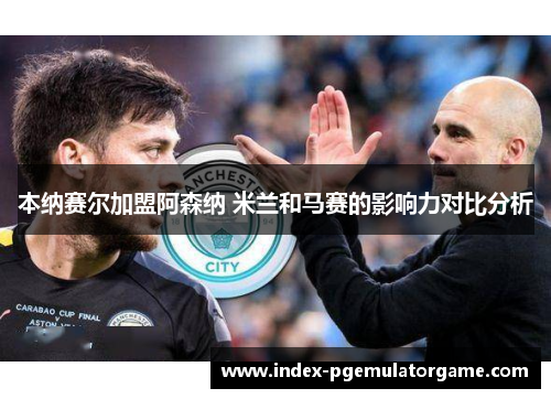 本纳赛尔加盟阿森纳 米兰和马赛的影响力对比分析