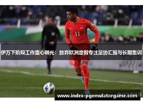 伊万下阶段工作重心曝光：放弃欧洲度假专注足协汇报与长期集训