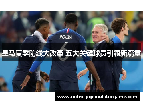皇马夏季防线大改革 五大关键球员引领新篇章