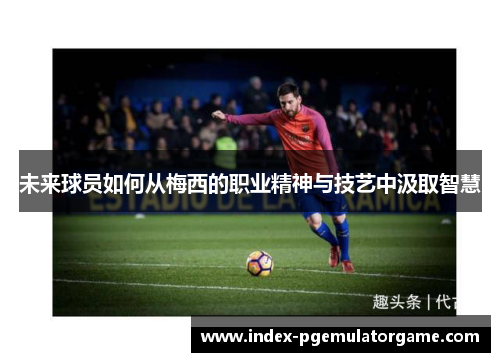 未来球员如何从梅西的职业精神与技艺中汲取智慧