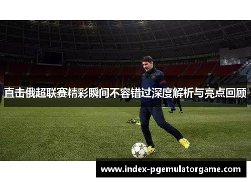直击俄超联赛精彩瞬间不容错过深度解析与亮点回顾