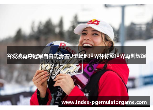谷爱凌再夺冠军自由式滑雪U型场地世界杯称霸世界再创辉煌