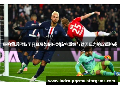 豪购背后巴黎圣日耳曼如何应对阵容重组与财务压力的双重挑战