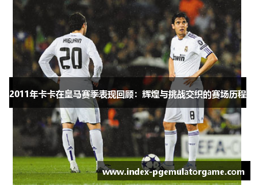 2011年卡卡在皇马赛季表现回顾：辉煌与挑战交织的赛场历程