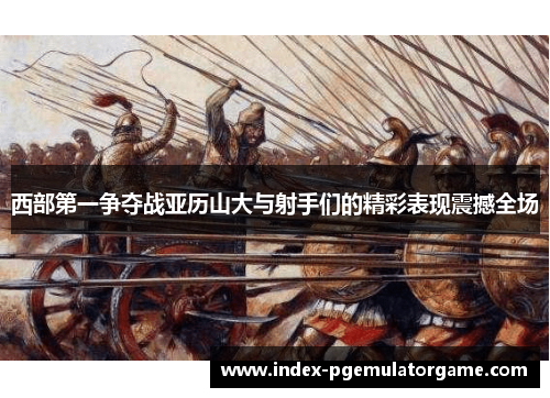 西部第一争夺战亚历山大与射手们的精彩表现震撼全场