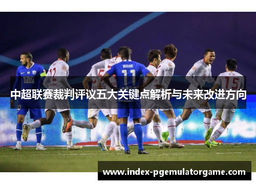 中超联赛裁判评议五大关键点解析与未来改进方向