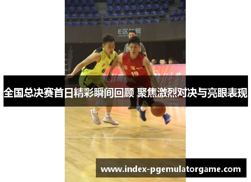全国总决赛首日精彩瞬间回顾 聚焦激烈对决与亮眼表现