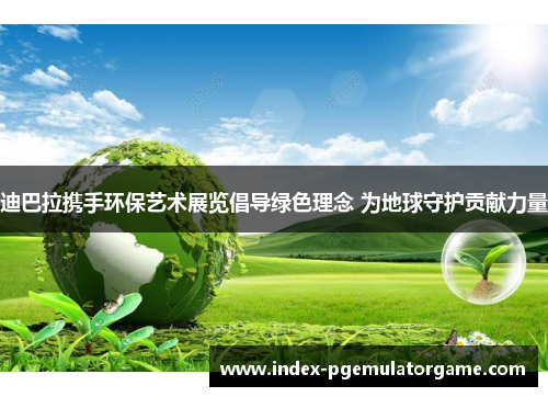 迪巴拉携手环保艺术展览倡导绿色理念 为地球守护贡献力量