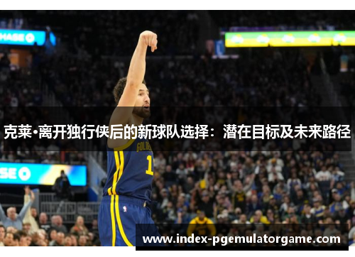 克莱·离开独行侠后的新球队选择：潜在目标及未来路径