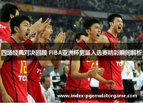 四场经典对决回顾 FIBA亚洲杯男篮入选赛精彩瞬间解析 四场经典对决回顾 FIBA亚洲杯男篮入选赛精彩瞬间解析