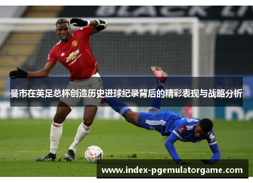曼市在英足总杯创造历史进球纪录背后的精彩表现与战略分析