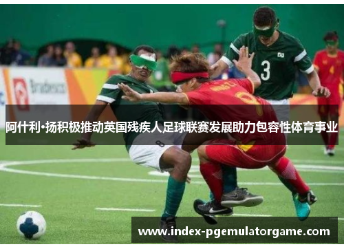 阿什利·扬积极推动英国残疾人足球联赛发展助力包容性体育事业