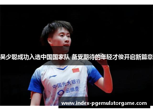 吴少聪成功入选中国国家队 备受期待的年轻才俊开启新篇章