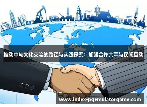 推动中匈文化交流的路径与实践探索：加强合作共赢与民间互动