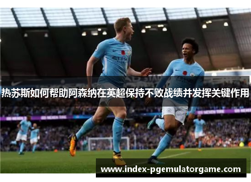 热苏斯如何帮助阿森纳在英超保持不败战绩并发挥关键作用