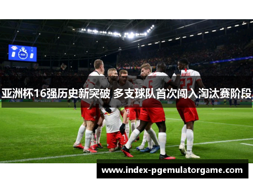 亚洲杯16强历史新突破 多支球队首次闯入淘汰赛阶段