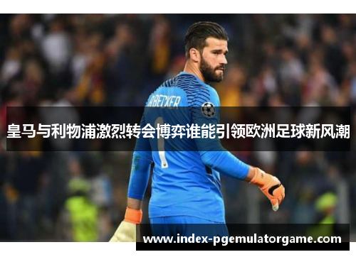 皇马与利物浦激烈转会博弈谁能引领欧洲足球新风潮