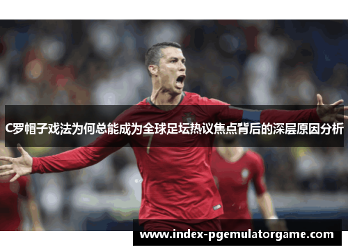 C罗帽子戏法为何总能成为全球足坛热议焦点背后的深层原因分析