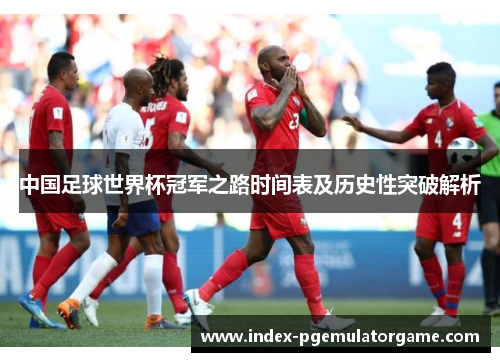 中国足球世界杯冠军之路时间表及历史性突破解析
