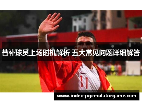 替补球员上场时机解析 五大常见问题详细解答
