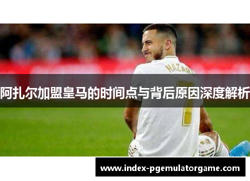 阿扎尔加盟皇马的时间点与背后原因深度解析