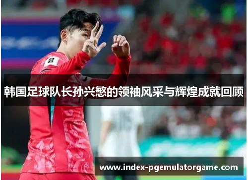 韩国足球队长孙兴慜的领袖风采与辉煌成就回顾