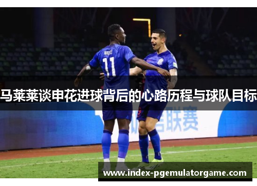 马莱莱谈申花进球背后的心路历程与球队目标
