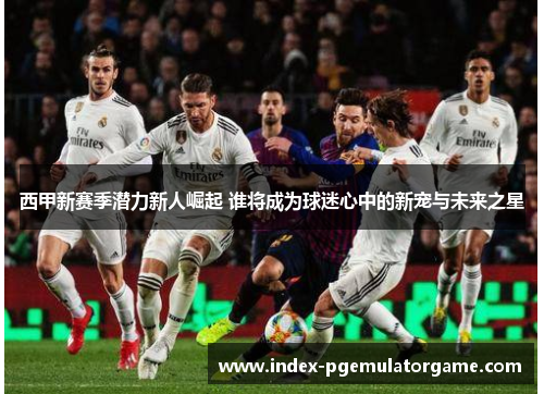 西甲新赛季潜力新人崛起 谁将成为球迷心中的新宠与未来之星 西甲新赛季潜力新人崛起 谁将成为球迷心中的新宠与未来之星