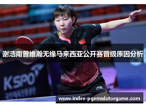 谢浩南曾维瀚无缘马来西亚公开赛晋级原因分析 谢浩南曾维瀚无缘马来西亚公开赛晋级原因分析