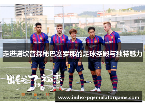 走进诺坎普探秘巴塞罗那的足球圣殿与独特魅力 走进诺坎普探秘巴塞罗那的足球圣殿与独特魅力