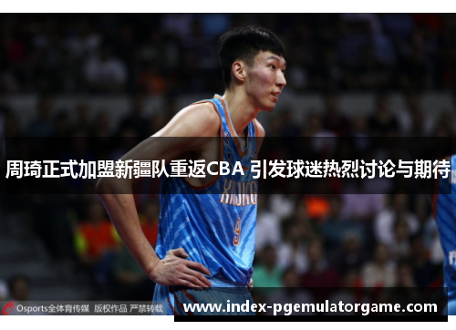 周琦正式加盟新疆队重返CBA 引发球迷热烈讨论与期待 周琦正式加盟新疆队重返CBA 引发球迷热烈讨论与期待