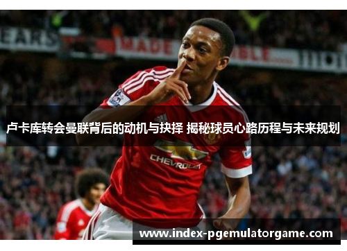 卢卡库转会曼联背后的动机与抉择 揭秘球员心路历程与未来规划 卢卡库转会曼联背后的动机与抉择 揭秘球员心路历程与未来规划