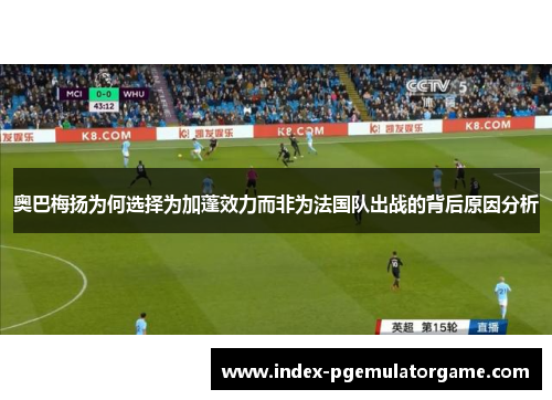 奥巴梅扬为何选择为加蓬效力而非为法国队出战的背后原因分析 奥巴梅扬为何选择为加蓬效力而非为法国队出战的背后原因分析