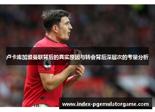 卢卡库加盟曼联背后的真实原因与转会背后深层次的考量分析