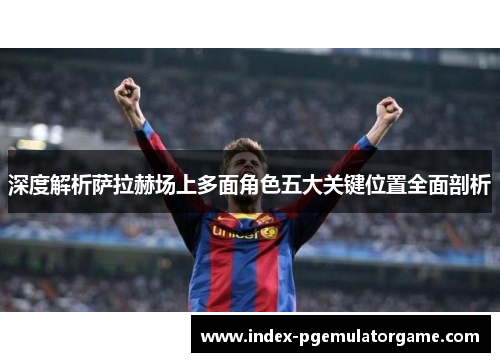 深度解析萨拉赫场上多面角色五大关键位置全面剖析 深度解析萨拉赫场上多面角色五大关键位置全面剖析