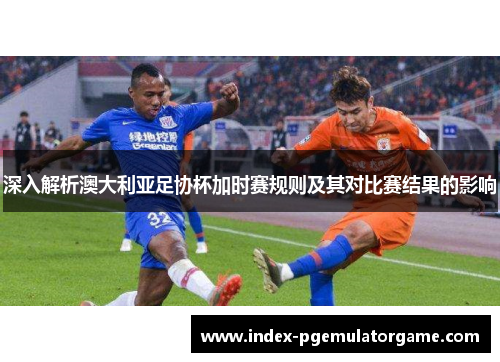 深入解析澳大利亚足协杯加时赛规则及其对比赛结果的影响 深入解析澳大利亚足协杯加时赛规则及其对比赛结果的影响