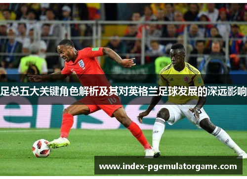 足总五大关键角色解析及其对英格兰足球发展的深远影响
