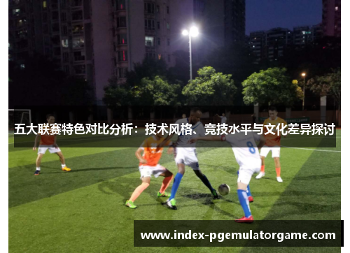 五大联赛特色对比分析：技术风格、竞技水平与文化差异探讨