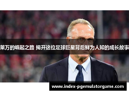 莱万的崛起之路 揭开这位足球巨星背后鲜为人知的成长故事 莱万的崛起之路 揭开这位足球巨星背后鲜为人知的成长故事