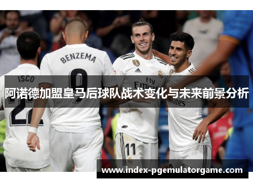 阿诺德加盟皇马后球队战术变化与未来前景分析