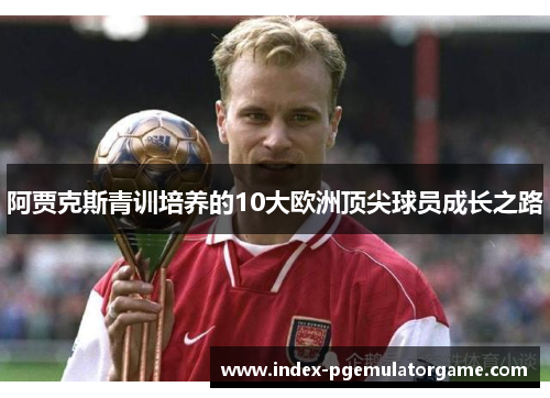 阿贾克斯青训培养的10大欧洲顶尖球员成长之路 阿贾克斯青训培养的10大欧洲顶尖球员成长之路
