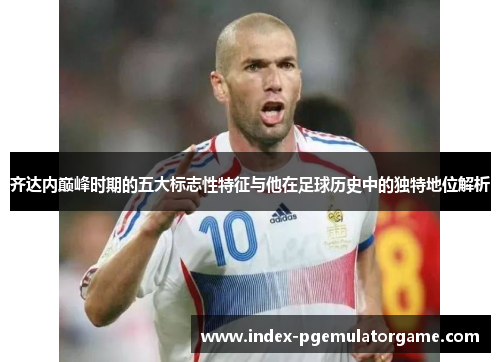 齐达内巅峰时期的五大标志性特征与他在足球历史中的独特地位解析