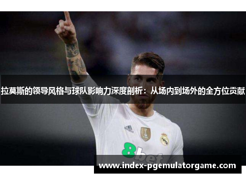 拉莫斯的领导风格与球队影响力深度剖析：从场内到场外的全方位贡献