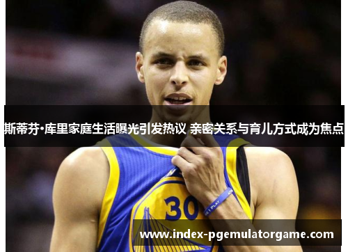 斯蒂芬·库里家庭生活曝光引发热议 亲密关系与育儿方式成为焦点