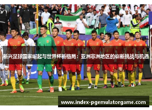 新兴足球国家崛起与世界杯新格局：亚洲非洲地区的崭新挑战与机遇