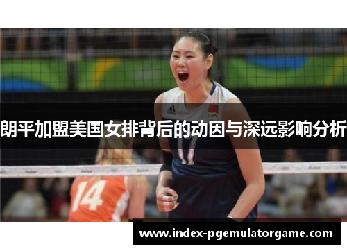 朗平加盟美国女排背后的动因与深远影响分析 朗平加盟美国女排背后的动因与深远影响分析