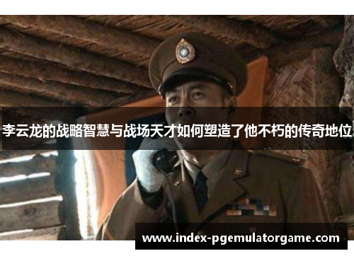 李云龙的战略智慧与战场天才如何塑造了他不朽的传奇地位