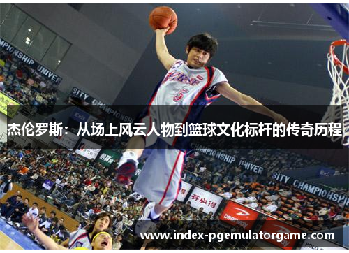 杰伦罗斯:从场上风云人物到篮球文化标杆的传奇历程 杰伦罗斯:从场上风云人物到篮球文化标杆的传奇历程