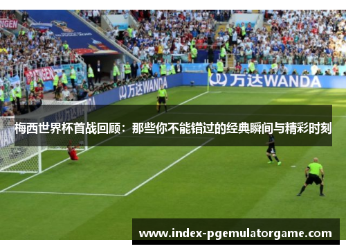 梅西世界杯首战回顾:那些你不能错过的经典瞬间与精彩时刻 梅西世界杯首战回顾:那些你不能错过的经典瞬间与精彩时刻